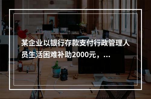 某企业以银行存款支付行政管理人员生活困难补助2000元，下列