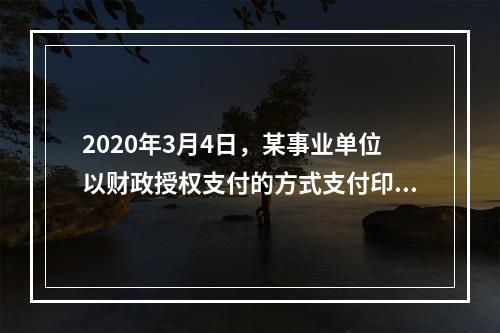 2020年3月4日，某事业单位以财政授权支付的方式支付印刷费