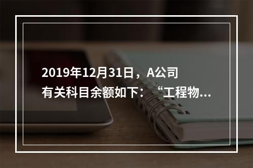 2019年12月31日，A公司有关科目余额如下：“工程物资”