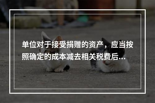 单位对于接受捐赠的资产，应当按照确定的成本减去相关税费后的净