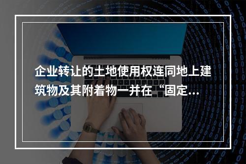 企业转让的土地使用权连同地上建筑物及其附着物一并在“固定资产