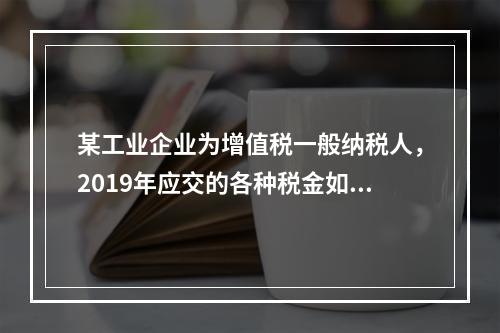 某工业企业为增值税一般纳税人，2019年应交的各种税金如下：