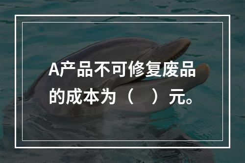 A产品不可修复废品的成本为（　）元。