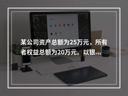 某公司资产总额为25万元，所有者权益总额为20万元。以银行存