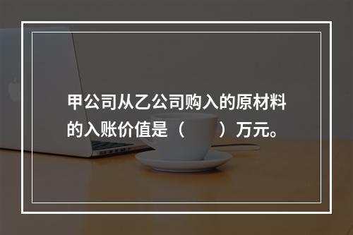 甲公司从乙公司购入的原材料的入账价值是（　　）万元。