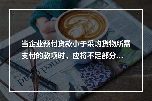 当企业预付货款小于采购货物所需支付的款项时，应将不足部分补付