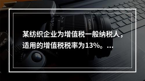 某纺织企业为增值税一般纳税人，适用的增值税税率为13%。该企