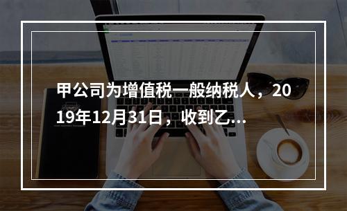 甲公司为增值税一般纳税人，2019年12月31日，收到乙公司