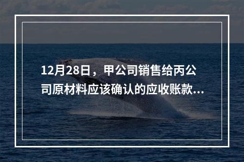 12月28日，甲公司销售给丙公司原材料应该确认的应收账款为（