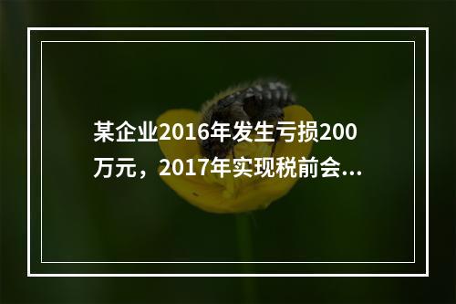 某企业2016年发生亏损200万元，2017年实现税前会计利