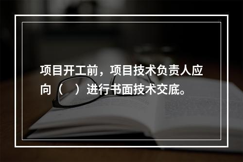 项目开工前，项目技术负责人应向（　）进行书面技术交底。