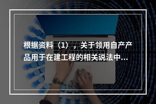 根据资料（1），关于领用自产产品用于在建工程的相关说法中，正