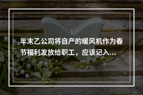 年末乙公司将自产的暖风机作为春节福利发放给职工，应该记入“应