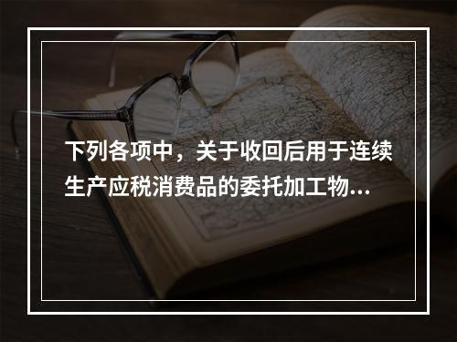 下列各项中，关于收回后用于连续生产应税消费品的委托加工物资