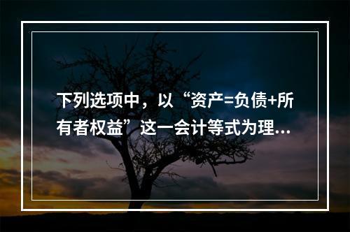 下列选项中，以“资产=负债+所有者权益”这一会计等式为理论依