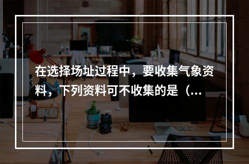 在选择场址过程中，要收集气象资料，下列资料可不收集的是（　