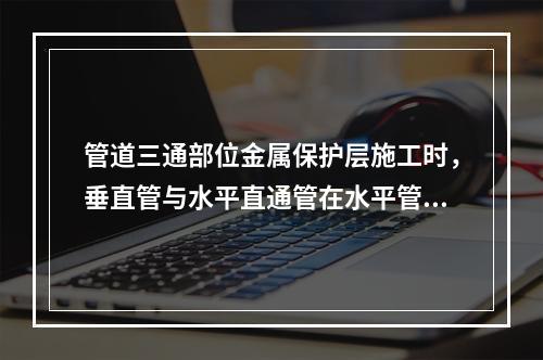 管道三通部位金属保护层施工时，垂直管与水平直通管在水平管上部