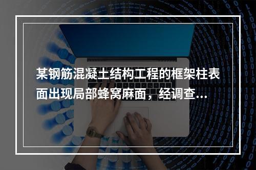 某钢筋混凝土结构工程的框架柱表面出现局部蜂窝麻面，经调查分析