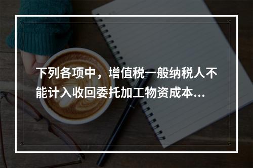 下列各项中，增值税一般纳税人不能计入收回委托加工物资成本的有