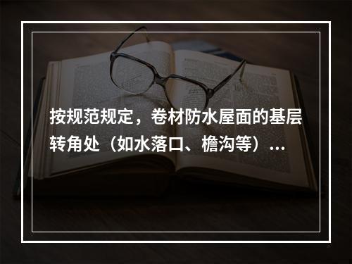 按规范规定，卷材防水屋面的基层转角处（如水落口、檐沟等）均