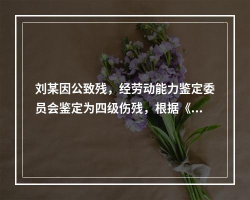 刘某因公致残，经劳动能力鉴定委员会鉴定为四级伤残，根据《工伤