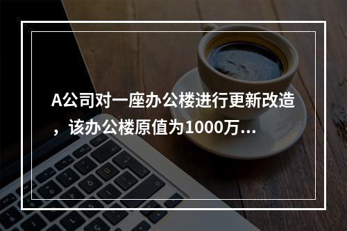 A公司对一座办公楼进行更新改造，该办公楼原值为1000万元，