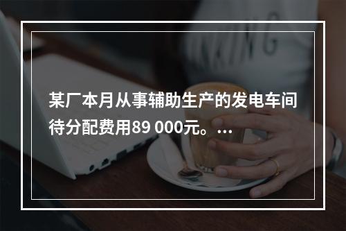 某厂本月从事辅助生产的发电车间待分配费用89 000元。本月