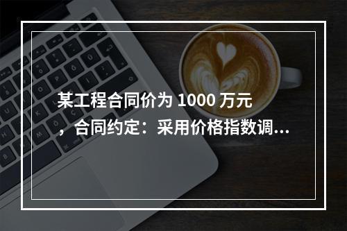 某工程合同价为 1000 万元，合同约定：采用价格指数调整价