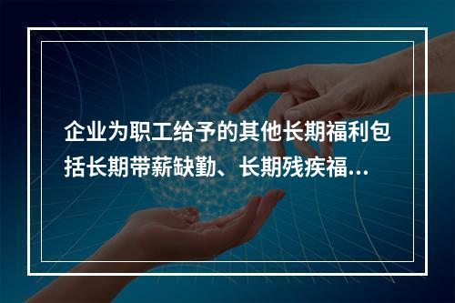 企业为职工给予的其他长期福利包括长期带薪缺勤、长期残疾福利、