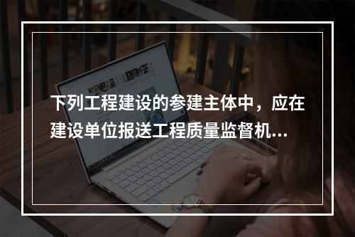 下列工程建设的参建主体中，应在建设单位报送工程质量监督机构的