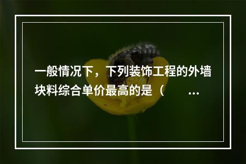 一般情况下，下列装饰工程的外墙块料综合单价最高的是（　　）