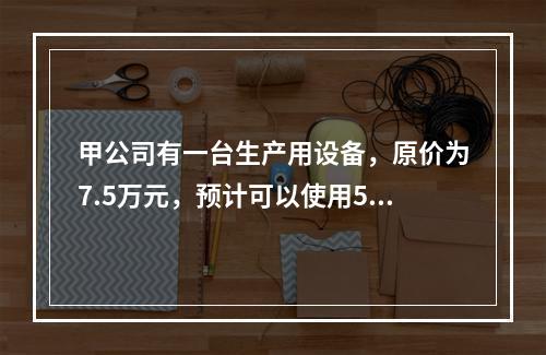 甲公司有一台生产用设备，原价为7.5万元，预计可以使用5年，