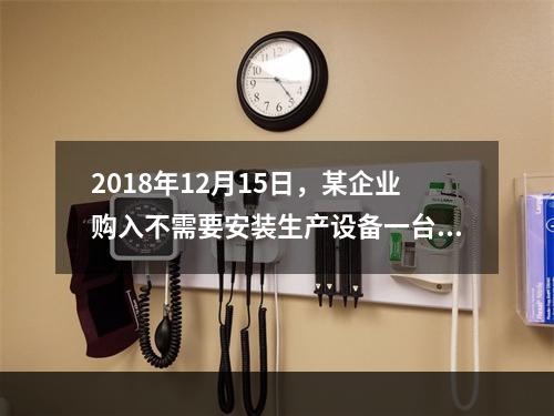 2018年12月15日，某企业购入不需要安装生产设备一台，原