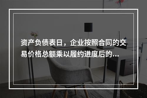 资产负债表日，企业按照合同的交易价格总额乘以履约进度后的金额