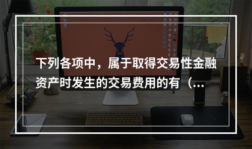 下列各项中，属于取得交易性金融资产时发生的交易费用的有（　）