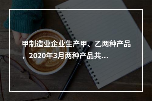 甲制造业企业生产甲、乙两种产品，2020年3月两种产品共同耗