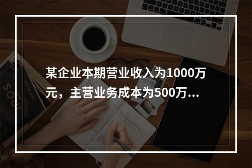 某企业本期营业收入为1000万元，主营业务成本为500万元，