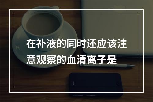 在补液的同时还应该注意观察的血清离子是