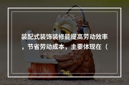 装配式装饰装修能提高劳动效率，节省劳动成本，主要体现在（