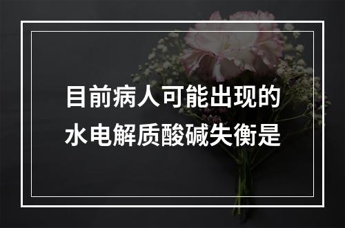 目前病人可能出现的水电解质酸碱失衡是