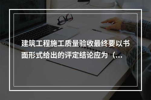 建筑工程施工质量验收最终要以书面形式给出的评定结论应为（　）