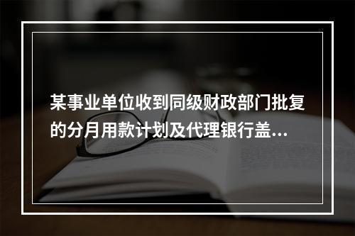 某事业单位收到同级财政部门批复的分月用款计划及代理银行盖章的