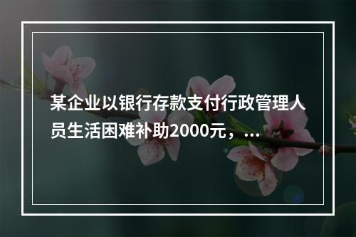 某企业以银行存款支付行政管理人员生活困难补助2000元，下列