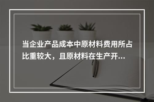 当企业产品成本中原材料费用所占比重较大，且原材料在生产开始时