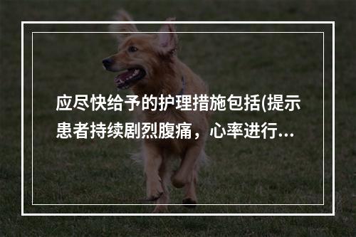 应尽快给予的护理措施包括(提示患者持续剧烈腹痛，心率进行性加