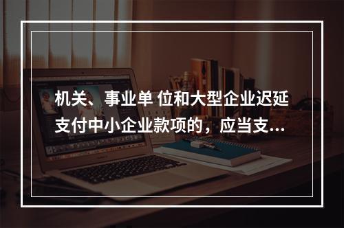 机关、事业单 位和大型企业迟延支付中小企业款项的，应当支付逾