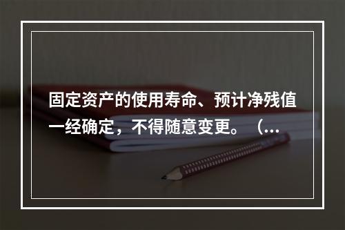 固定资产的使用寿命、预计净残值一经确定，不得随意变更。（　　