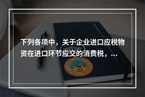 下列各项中，关于企业进口应税物资在进口环节应交的消费税，可能