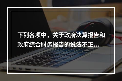 下列各项中，关于政府决算报告和政府综合财务报告的说法不正确的