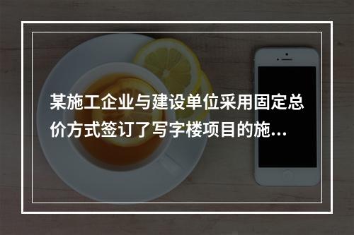 某施工企业与建设单位采用固定总价方式签订了写字楼项目的施工总